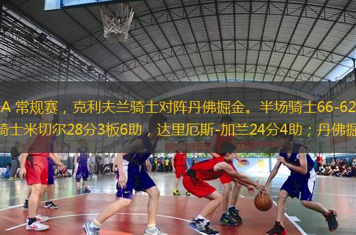 北京時間12月6日NBA 常規(guī)賽，克利夫蘭騎士對陣丹佛掘金。半場騎士66-62掘金，最終騎士126-114掘金。克利夫蘭騎士米切爾28分3板6助，達里厄斯-加蘭24分4助；丹佛掘金約基奇27分20板1